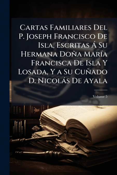 Cartas Familiares Del P. Joseph Francisco De Isla, Escritas Á Su Hermana Doña María Francisca De Isla Y Losada, Y a Su Cuñado D. Nicolás De Ayala; Volume 5
