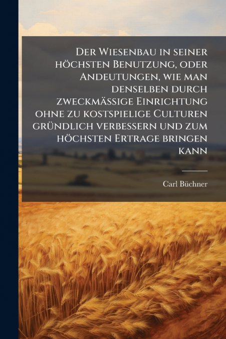 Der Wiesenbau in seiner höchsten Benutzung, oder Andeutungen, wie man denselben durch zweckmässige Einrichtung ohne zu kostspielige Culturen gründlich verbessern und zum höchsten Ertrage bringen kann
