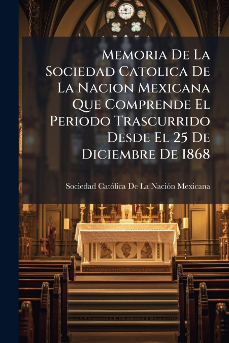 Memoria De La Sociedad Catolica De La Nacion Mexicana Que Comprende El Periodo Trascurrido Desde El 25 De Diciembre De 1868