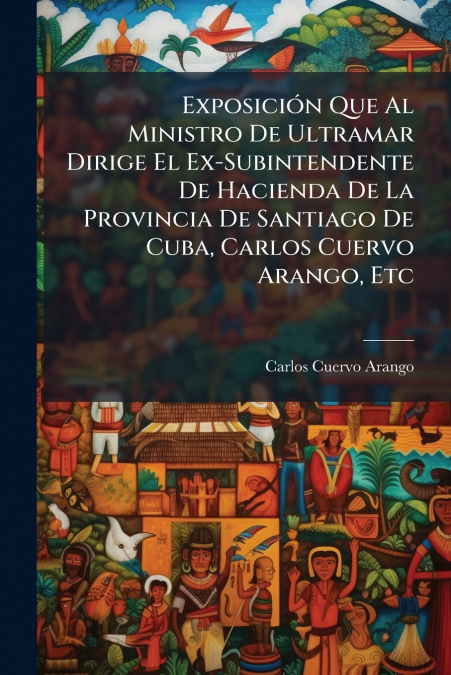 Exposición Que Al Ministro De Ultramar Dirige El Ex-Subintendente De Hacienda De La Provincia De Santiago De Cuba, Carlos Cuervo Arango, Etc