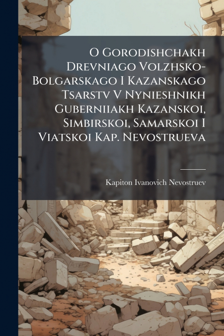 O Gorodishchakh Drevniago Volzhsko-Bolgarskago I Kazanskago Tsarstv V Nynieshnikh Guberniiakh Kazanskoi, Simbirskoi, Samarskoi I Viatskoi Kap. Nevostrueva