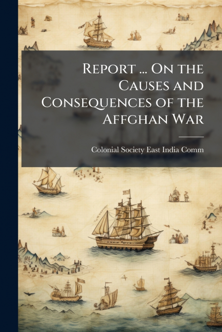 Report ... On the Causes and Consequences of the Affghan War