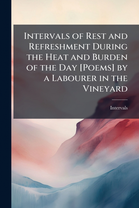 Intervals of Rest and Refreshment During the Heat and Burden of the Day [Poems] by a Labourer in the Vineyard