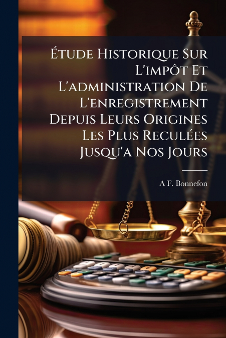 Étude Historique Sur L’impôt Et L’administration De L’enregistrement Depuis Leurs Origines Les Plus Reculées Jusqu’a Nos Jours