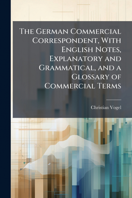 The German Commercial Correspondent, With English Notes, Explanatory and Grammatical, and a Glossary of Commercial Terms