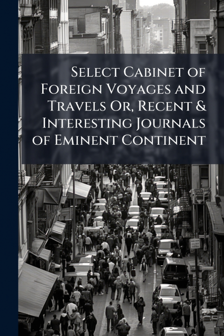 Select Cabinet of Foreign Voyages and Travels Or, Recent & Interesting Journals of Eminent Continent