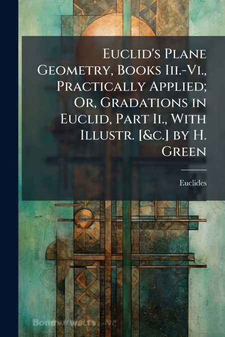 Euclid’s Plane Geometry, Books Iii.-Vi., Practically Applied; Or, Gradations in Euclid, Part Ii., With Illustr. [&c.] by H. Green