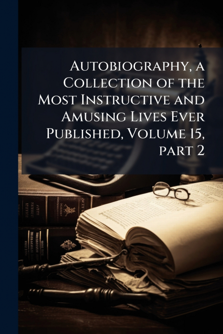 Autobiography, a Collection of the Most Instructive and Amusing Lives Ever Published, Volume 15, part 2