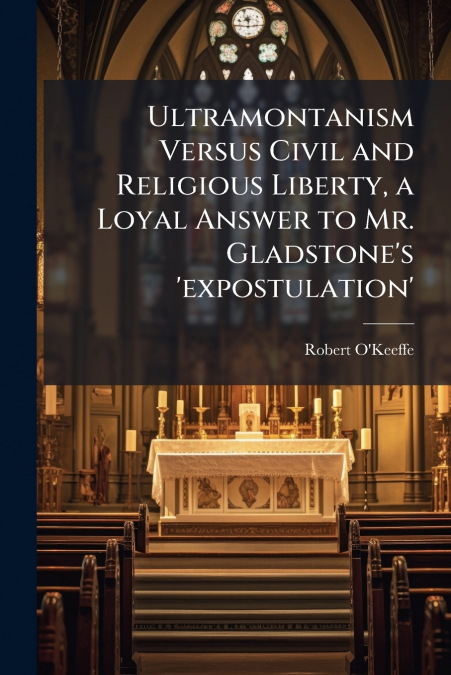Ultramontanism Versus Civil and Religious Liberty, a Loyal Answer to Mr. Gladstone’s ’expostulation’