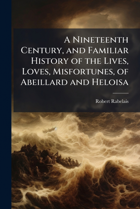 A Nineteenth Century, and Familiar History of the Lives, Loves, Misfortunes, of Abeillard and Heloisa