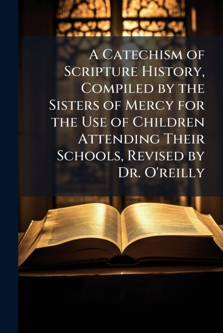 A Catechism of Scripture History, Compiled by the Sisters of Mercy for the Use of Children Attending Their Schools, Revised by Dr. O’reilly