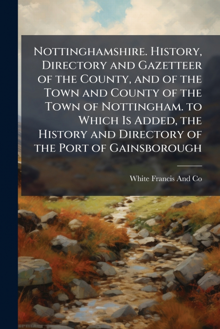 Nottinghamshire. History, Directory and Gazetteer of the County, and of the Town and County of the Town of Nottingham. to Which Is Added, the History and Directory of the Port of Gainsborough