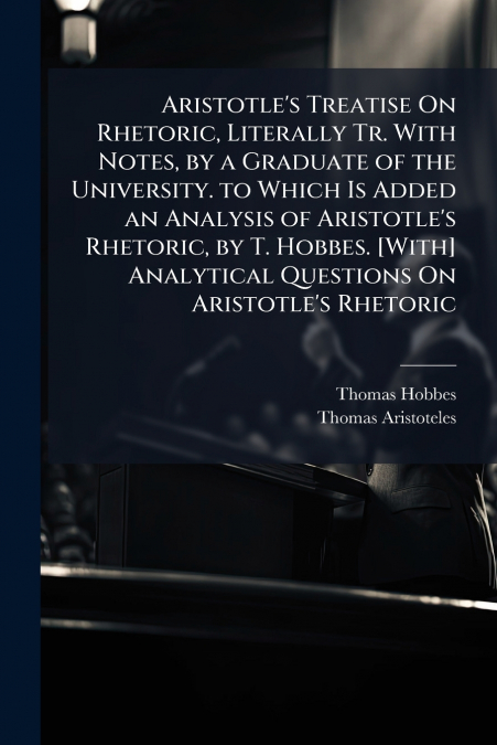 Aristotle’s Treatise On Rhetoric, Literally Tr. With Notes, by a Graduate of the University. to Which Is Added an Analysis of Aristotle’s Rhetoric, by T. Hobbes. [With] Analytical Questions On Aristot