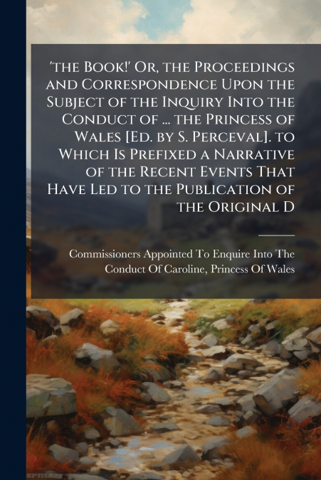 ’the Book!’ Or, the Proceedings and Correspondence Upon the Subject of the Inquiry Into the Conduct of ... the Princess of Wales [Ed. by S. Perceval]. to Which Is Prefixed a Narrative of the Recent Ev