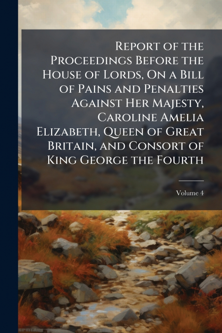 Report of the Proceedings Before the House of Lords, On a Bill of Pains and Penalties Against Her Majesty, Caroline Amelia Elizabeth, Queen of Great Britain, and Consort of King George the Fourth