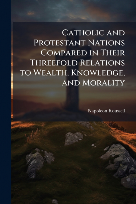 Catholic and Protestant Nations Compared in Their Threefold Relations to Wealth, Knowledge, and Morality