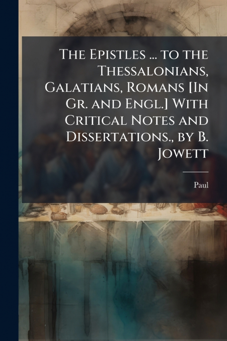 The Epistles ... to the Thessalonians, Galatians, Romans [In Gr. and Engl.] With Critical Notes and Dissertations., by B. Jowett
