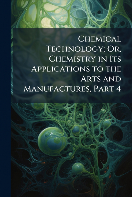 Chemical Technology; Or, Chemistry in Its Applications to the Arts and Manufactures, Part 4