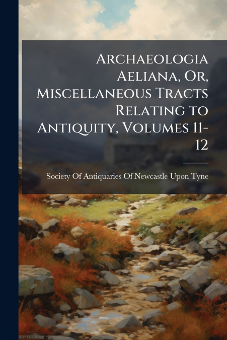 Archaeologia Aeliana, Or, Miscellaneous Tracts Relating to Antiquity, Volumes 11-12