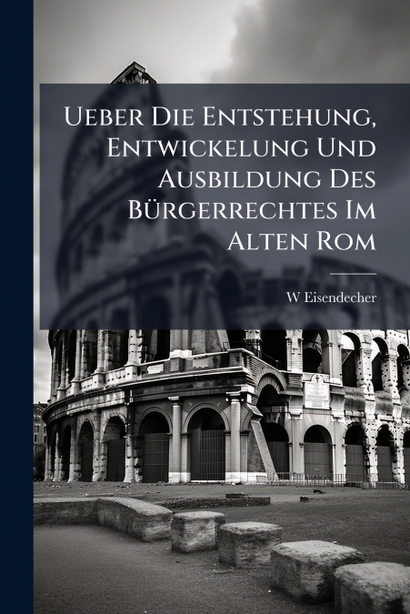 Ueber Die Entstehung, Entwickelung Und Ausbildung Des Bürgerrechtes Im Alten Rom