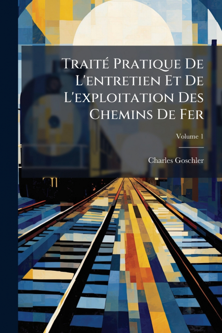 Traité Pratique De L’entretien Et De L’exploitation Des Chemins De Fer; Volume 1