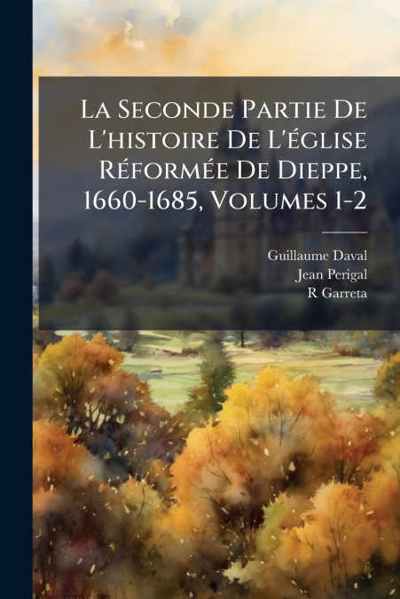 La Seconde Partie De L’histoire De L’église Réformée De Dieppe, 1660-1685, Volumes 1-2