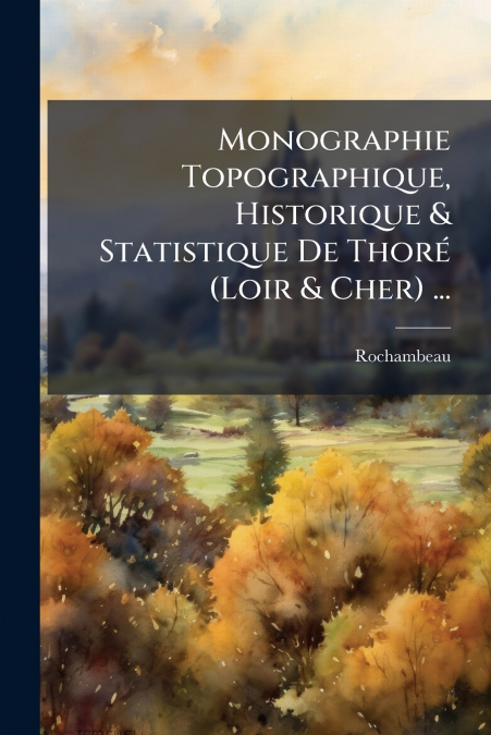 Monographie Topographique, Historique & Statistique De Thoré (Loir & Cher) ...