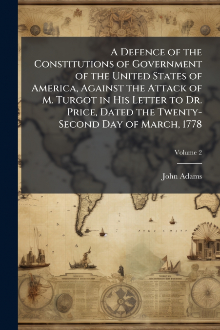 A Defence of the Constitutions of Government of the United States of America, Against the Attack of M. Turgot in His Letter to Dr. Price, Dated the Twenty-Second Day of March, 1778; Volume 2