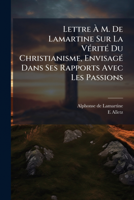 Lettre À M. De Lamartine Sur La Vérité Du Christianisme, Envisagé Dans Ses Rapports Avec Les Passions