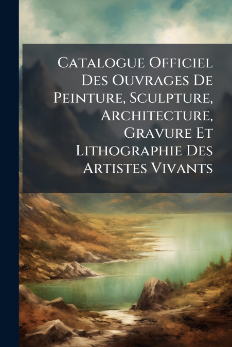 Catalogue Officiel Des Ouvrages De Peinture, Sculpture, Architecture, Gravure Et Lithographie Des Artistes Vivants