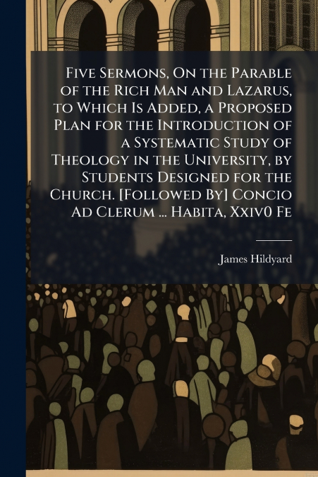 Five Sermons, On the Parable of the Rich Man and Lazarus, to Which Is Added, a Proposed Plan for the Introduction of a Systematic Study of Theology in the University, by Students Designed for the Chur
