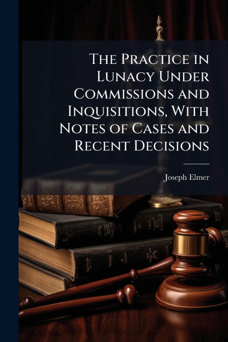 The Practice in Lunacy Under Commissions and Inquisitions, With Notes of Cases and Recent Decisions