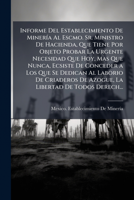 Informe Del Establecimiento De Minería Al Escmo. Sr. Ministro De Hacienda, Que Tiene Por Objeto Probar La Urgente Necesidad Que Hoy, Mas Que Nunca, Ecsiste De Conceder a Los Que Se Dedican Al Laborio 