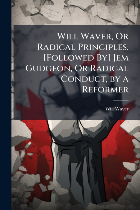 Will Waver, Or Radical Principles. [Followed By] Jem Gudgeon, Or Radical Conduct, by a Reformer