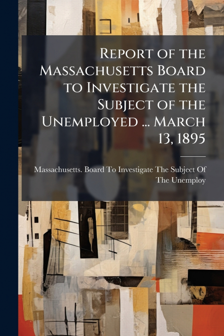 Report of the Massachusetts Board to Investigate the Subject of the Unemployed ... March 13, 1895