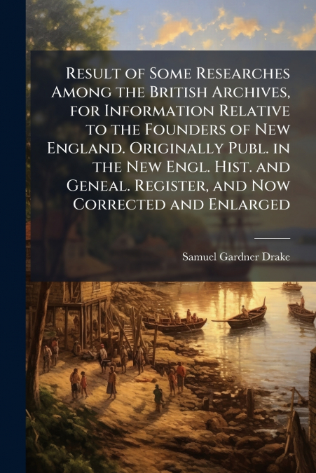 Result of Some Researches Among the British Archives, for Information Relative to the Founders of New England. Originally Publ. in the New Engl. Hist. and Geneal. Register, and Now Corrected and Enlar