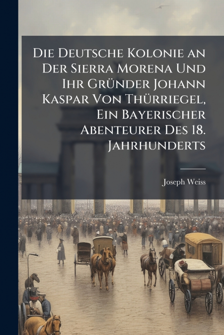 Die Deutsche Kolonie an Der Sierra Morena Und Ihr Gründer Johann Kaspar Von Thürriegel, Ein Bayerischer Abenteurer Des 18. Jahrhunderts