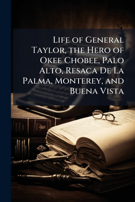 Life of General Taylor, the Hero of Okee Chobee, Palo Alto, Resaca De La Palma, Monterey, and Buena Vista