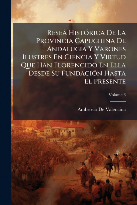 Reseã Histórica De La Provincia Capuchina De Andalucia Y Varones Ilustres En Ciencia Y Virtud Que Han Florencido En Ella Desde Su Fundación Hasta El Presente; Volume 3