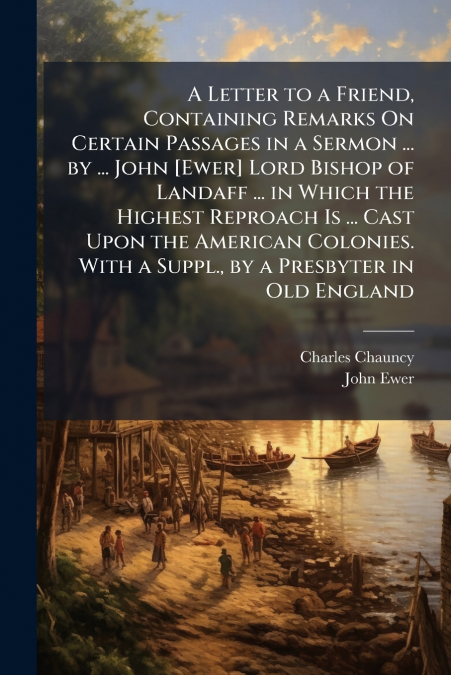 A Letter to a Friend, Containing Remarks On Certain Passages in a Sermon ... by ... John [Ewer] Lord Bishop of Landaff ... in Which the Highest Reproach Is ... Cast Upon the American Colonies. With a 