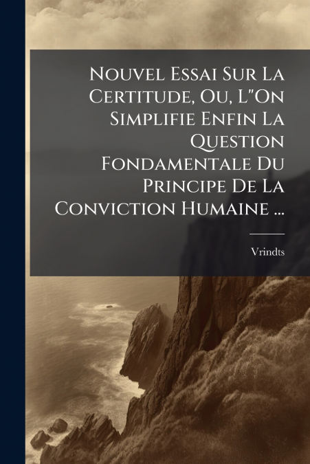 Nouvel Essai Sur La Certitude, Ou, L'On Simplifie Enfin La Question Fondamentale Du Principe De La Conviction Humaine ...
