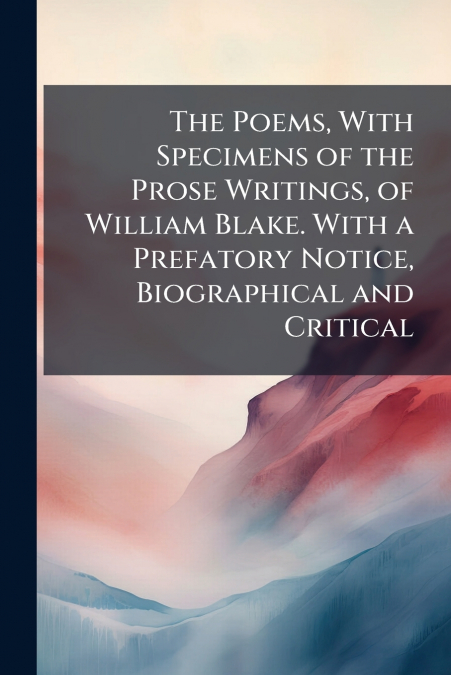 The Poems, With Specimens of the Prose Writings, of William Blake. With a Prefatory Notice, Biographical and Critical