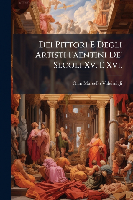 Dei Pittori E Degli Artisti Faentini De’ Secoli Xv. E Xvi.