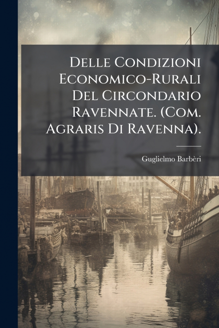 Delle Condizioni Economico-Rurali Del Circondario Ravennate. (Com. Agraris Di Ravenna).