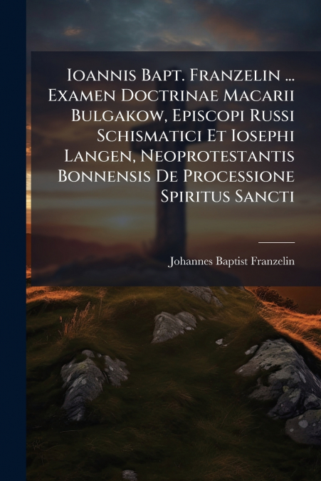 Ioannis Bapt. Franzelin ... Examen Doctrinae Macarii Bulgakow, Episcopi Russi Schismatici Et Iosephi Langen, Neoprotestantis Bonnensis De Processione Spiritus Sancti