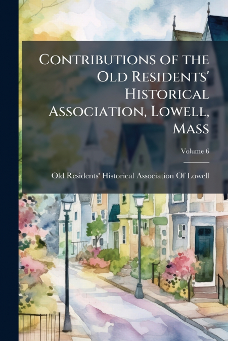 Contributions of the Old Residents’ Historical Association, Lowell, Mass; Volume 6