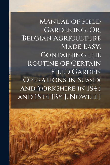 Manual of Field Gardening, Or, Belgian Agriculture Made Easy, Containing the Routine of Certain Field Garden Operations in Sussex and Yorkshire in 1843 and 1844 [By J. Nowell]