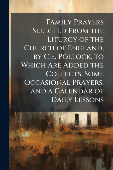 Family Prayers Selected From the Liturgy of the Church of England, by C.E. Pollock. to Which Are Added the Collects, Some Occasional Prayers, and a Calendar of Daily Lessons