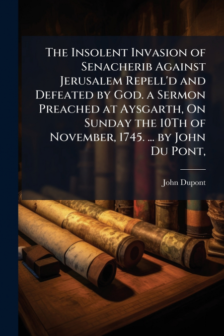 The Insolent Invasion of Senacherib Against Jerusalem Repell’d and Defeated by God. a Sermon Preached at Aysgarth, On Sunday the 10Th of November, 1745. ... by John Du Pont,