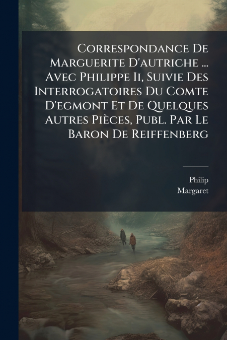 Correspondance De Marguerite D’autriche ... Avec Philippe Ii, Suivie Des Interrogatoires Du Comte D’egmont Et De Quelques Autres Pièces, Publ. Par Le Baron De Reiffenberg